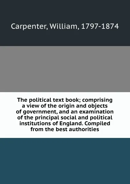 Обложка книги The political text book; comprising a view of the origin and objects of government, and an examination of the principal social and political institutions of England. Compiled from the best authorities, William Carpenter