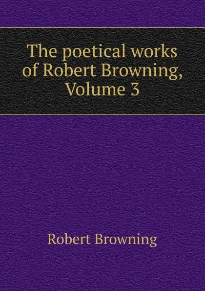 Обложка книги The poetical works of Robert Browning, Volume 3, Robert Browning