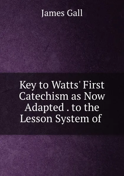 Обложка книги Key to Watts. First Catechism as Now Adapted . to the Lesson System of ., James Gall