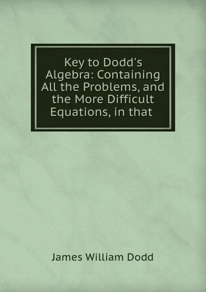 Обложка книги Key to Dodd.s Algebra: Containing All the Problems, and the More Difficult Equations, in that ., James William Dodd