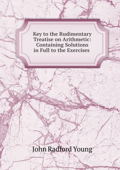 Обложка книги Key to the Rudimentary Treatise on Arithmetic: Containing Solutions in Full to the Exercises ., J. R. Young