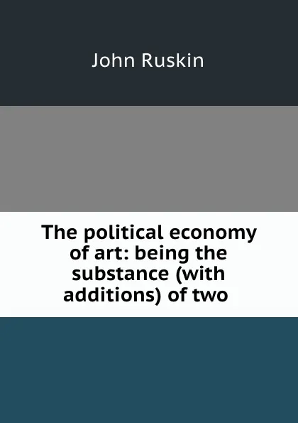 Обложка книги The political economy of art: being the substance (with additions) of two ., Рескин