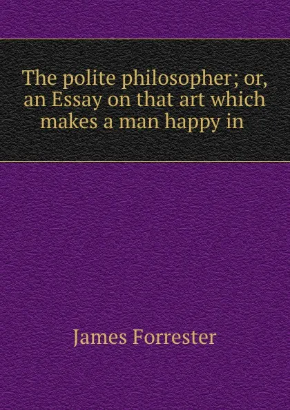 Обложка книги The polite philosopher; or, an Essay on that art which makes a man happy in ., James Forrester