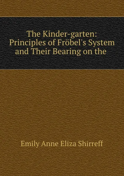 Обложка книги The Kinder-garten: Principles of Frobel.s System and Their Bearing on the ., Emily Anne Eliza Shirreff