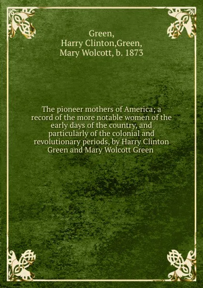 Обложка книги The pioneer mothers of America; a record of the more notable women of the early days of the country, and particularly of the colonial and revolutionary periods, by Harry Clinton Green and Mary Wolcott Green, Harry Clinton Green