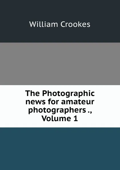 Обложка книги The Photographic news for amateur photographers ., Volume 1, Crookes William