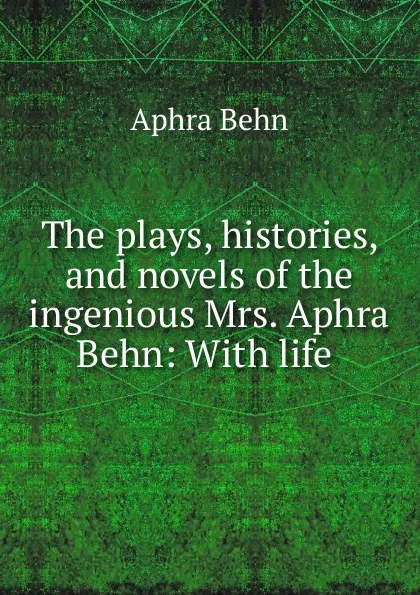 Обложка книги The plays, histories, and novels of the ingenious Mrs. Aphra Behn: With life ., Aphra Behn