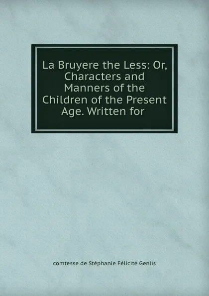 Обложка книги La Bruyere the Less: Or, Characters and Manners of the Children of the Present Age. Written for ., comtesse de Stéphanie Félicité Genlis