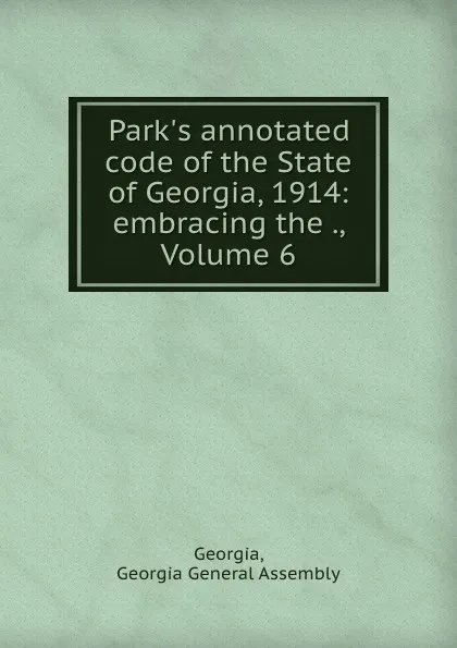 Обложка книги Park.s annotated code of the State of Georgia, 1914: embracing the ., Volume 6, Georgia General Assembly Georgia