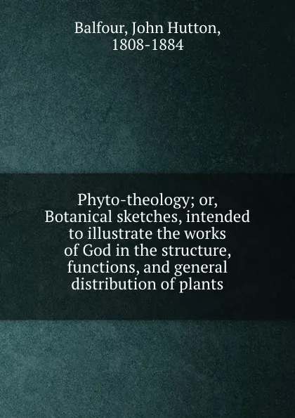 Обложка книги Phyto-theology; or, Botanical sketches, intended to illustrate the works of God in the structure, functions, and general distribution of plants, John Hutton Balfour