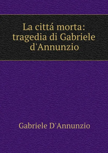 Обложка книги La citta morta: tragedia di Gabriele d.Annunzio, Gabriele d'Annunzio