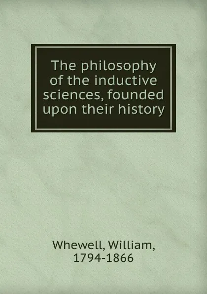 Обложка книги The philosophy of the inductive sciences, founded upon their history, William Whewell