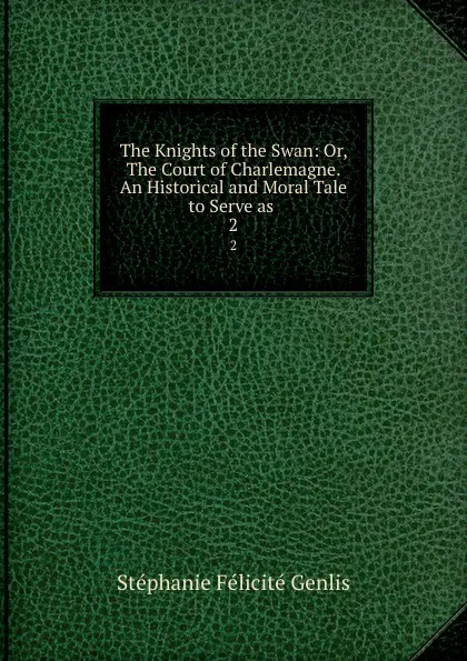 Обложка книги The Knights of the Swan: Or, The Court of Charlemagne. An Historical and Moral Tale to Serve as . 2, Stéphanie Félicité Genlis