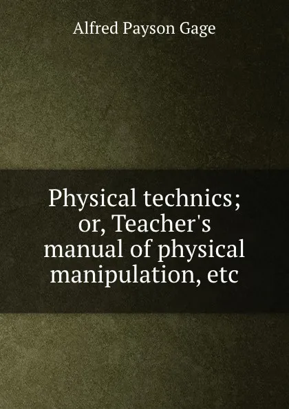 Обложка книги Physical technics; or, Teacher.s manual of physical manipulation, etc, Alfred Payson Gage