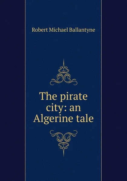 Обложка книги The pirate city: an Algerine tale, Robert Michael Ballantyne