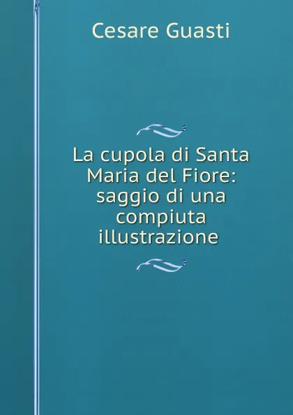 Обложка книги La cupola di Santa Maria del Fiore: saggio di una compiuta illustrazione ., Cesare Guasti