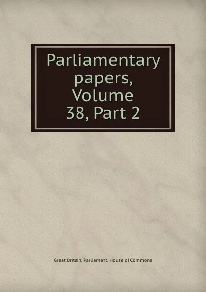 Обложка книги Parliamentary papers, Volume 38,.Part 2, Great Britain. Parliament. House of Commons