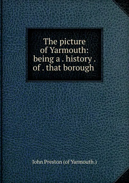 Обложка книги The picture of Yarmouth: being a . history . of . that borough ., John Preston