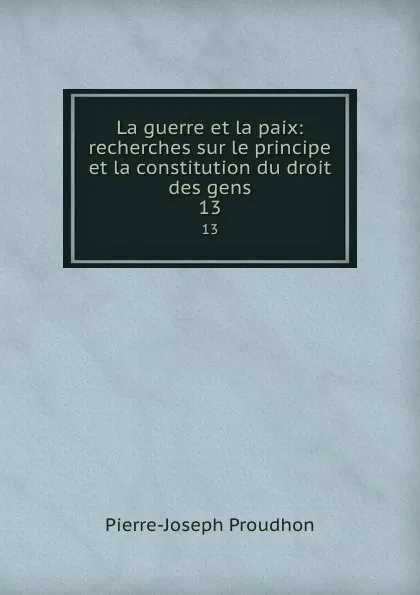 Обложка книги La guerre et la paix: recherches sur le principe et la constitution du droit des gens. 13, Pierre-Joseph Proudhon