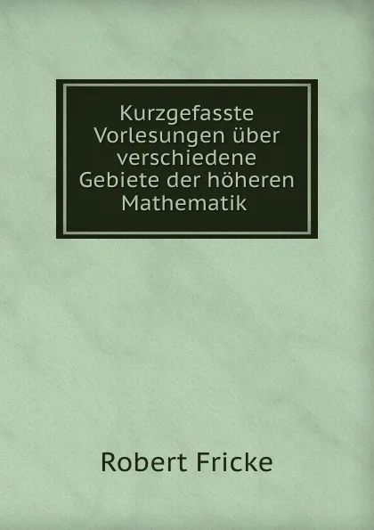 Обложка книги Kurzgefasste Vorlesungen uber verschiedene Gebiete der hoheren Mathematik ., Robert Fricke