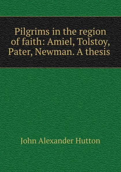 Обложка книги Pilgrims in the region of faith: Amiel, Tolstoy, Pater, Newman. A thesis ., John Alexander Hutton