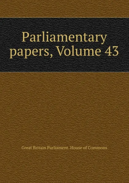 Обложка книги Parliamentary papers, Volume 43, Great Britain Parliament. House of Commons