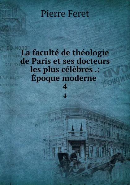 Обложка книги La faculte de theologie de Paris et ses docteurs les plus celebres .: Epoque moderne . 4, Pierre Feret