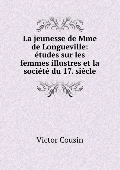 Обложка книги La jeunesse de Mme de Longueville: etudes sur les femmes illustres et la societe du 17. siecle, Victor Cousin