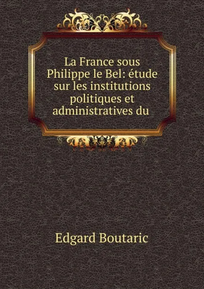 Обложка книги La France sous Philippe le Bel: etude sur les institutions politiques et administratives du ., Edgard Boutaric