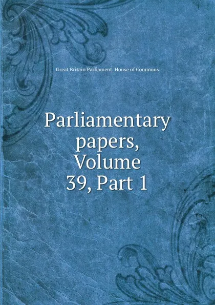 Обложка книги Parliamentary papers, Volume 39,.Part 1, Great Britain Parliament. House of Commons