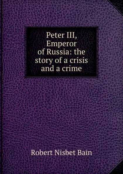 Обложка книги Peter III, Emperor of Russia: the story of a crisis and a crime, Robert Nisbet Bain