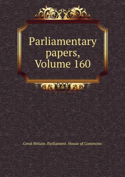 Обложка книги Parliamentary papers, Volume 160, Great Britain. Parliament. House of Commons