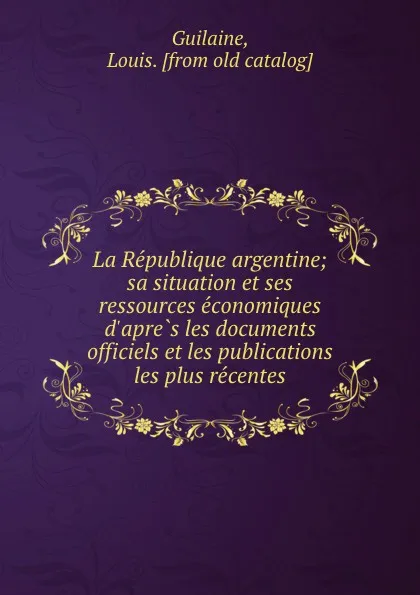 Обложка книги La Republique argentine; sa situation et ses ressources economiques d.apres les documents officiels et les publications les plus recentes, Louis Guilaine