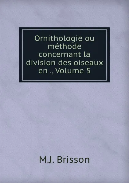 Обложка книги Ornithologie ou methode concernant la division des oiseaux en ., Volume 5, M.J. Brisson