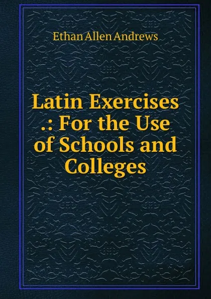 Обложка книги Latin Exercises .: For the Use of Schools and Colleges, Ethan Allen Andrews