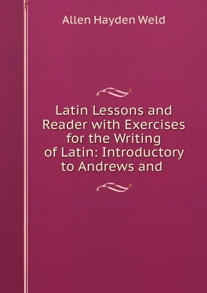 Обложка книги Latin Lessons and Reader with Exercises for the Writing of Latin: Introductory to Andrews and ., Allen Hayden Weld