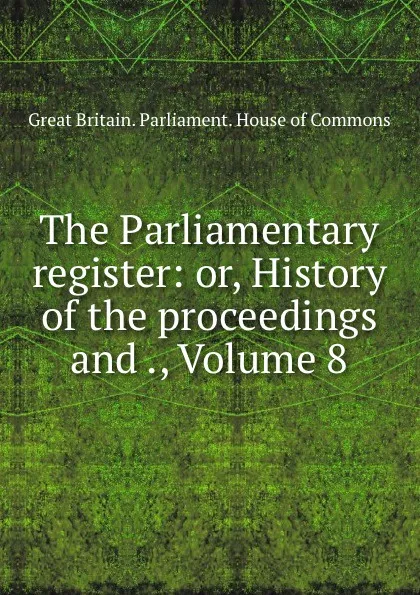 Обложка книги The Parliamentary register: or, History of the proceedings and ., Volume 8, Great Britain. Parliament. House of Commons