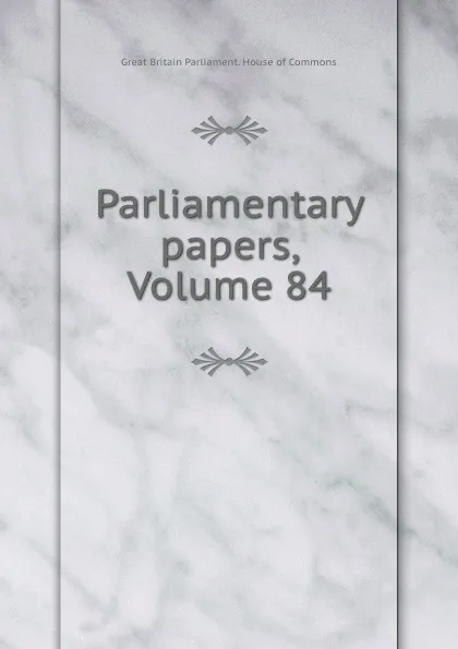 Обложка книги Parliamentary papers, Volume 84, Great Britain Parliament. House of Commons