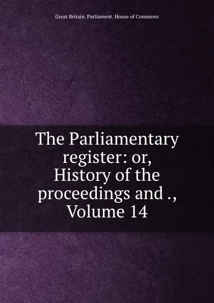 Обложка книги The Parliamentary register: or, History of the proceedings and ., Volume 14, Great Britain. Parliament. House of Commons