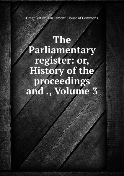 Обложка книги The Parliamentary register: or, History of the proceedings and ., Volume 3, Great Britain. Parliament. House of Commons