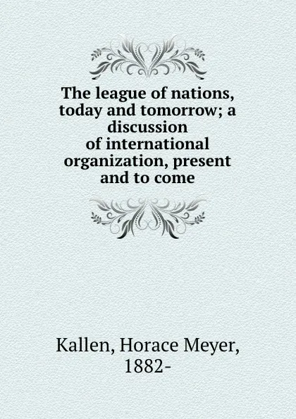 Обложка книги The league of nations, today and tomorrow; a discussion of international organization, present and to come, Horace Meyer Kallen