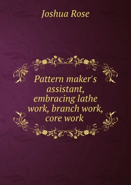 Обложка книги Pattern maker.s assistant, embracing lathe work, branch work, core work ., Joshua Rose