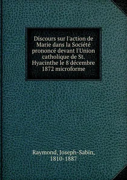 Обложка книги Discours sur l.action de Marie dans la Societe prononce devant l.Union catholique de St. Hyacinthe le 8 decembre 1872 microforme, Joseph-Sabin Raymond