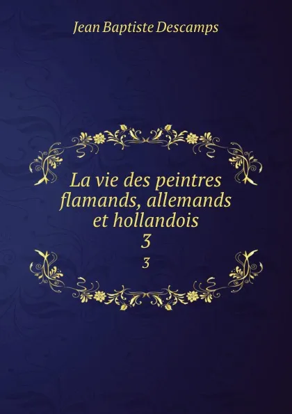 Обложка книги La vie des peintres flamands, allemands et hollandois. 3, Jean Baptiste Descamps