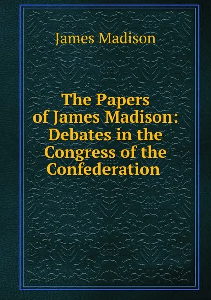 Обложка книги The Papers of James Madison: Debates in the Congress of the Confederation ., Madison James