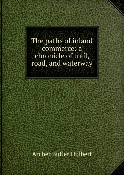 Обложка книги The paths of inland commerce: a chronicle of trail, road, and waterway, Archer Butler Hulbert