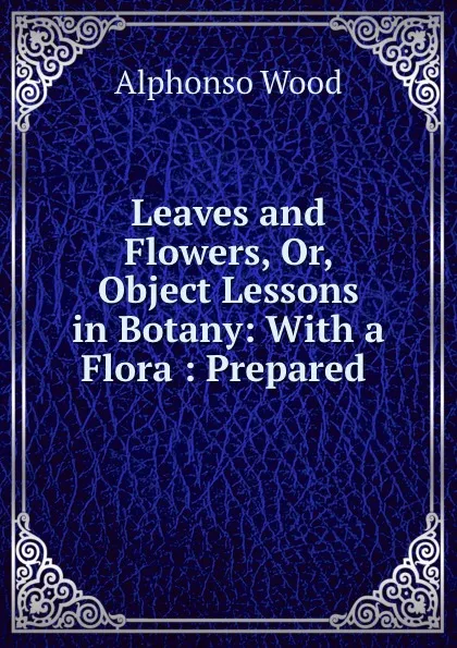 Обложка книги Leaves and Flowers, Or, Object Lessons in Botany: With a Flora : Prepared ., Alphonso Wood