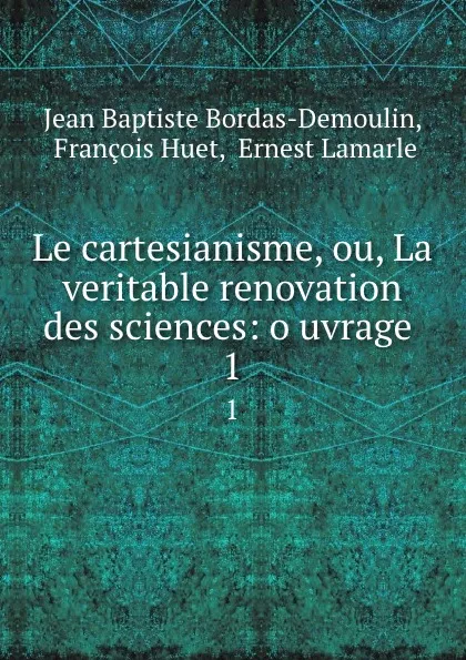 Обложка книги Le cartesianisme, ou, La veritable renovation des sciences: o uvrage . 1, Jean Baptiste Bordas-Demoulin