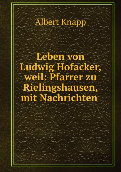 Обложка книги Leben von Ludwig Hofacker, weil: Pfarrer zu Rielingshausen, mit Nachrichten ., Albert Knapp