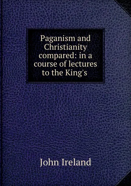 Обложка книги Paganism and Christianity compared: in a course of lectures to the King.s ., John Ireland